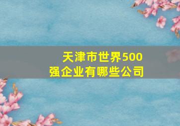 天津市世界500强企业有哪些公司