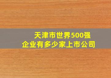 天津市世界500强企业有多少家上市公司