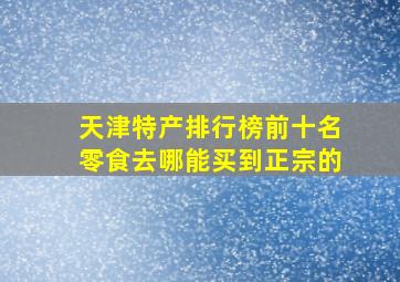 天津特产排行榜前十名零食去哪能买到正宗的