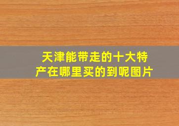 天津能带走的十大特产在哪里买的到呢图片