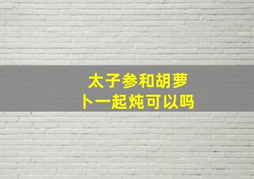 太子参和胡萝卜一起炖可以吗