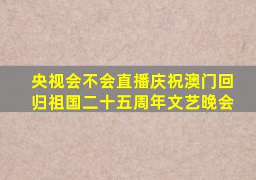 央视会不会直播庆祝澳门回归祖国二十五周年文艺晚会