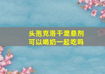 头孢克洛干混悬剂可以喝奶一起吃吗