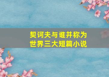 契诃夫与谁并称为世界三大短篇小说