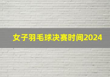 女子羽毛球决赛时间2024