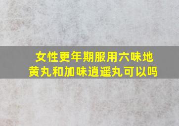 女性更年期服用六味地黄丸和加味逍遥丸可以吗