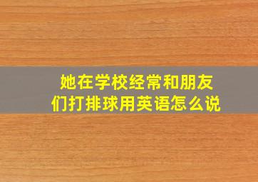 她在学校经常和朋友们打排球用英语怎么说