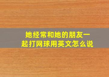 她经常和她的朋友一起打网球用英文怎么说