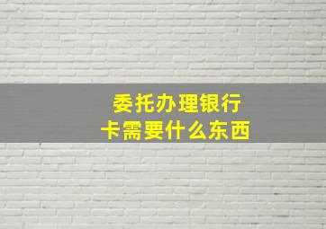 委托办理银行卡需要什么东西