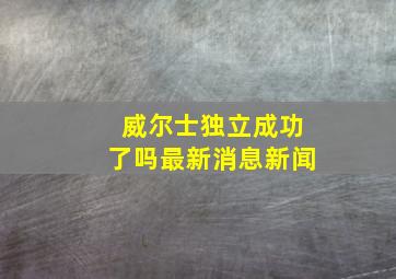 威尔士独立成功了吗最新消息新闻