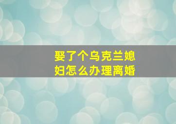 娶了个乌克兰媳妇怎么办理离婚