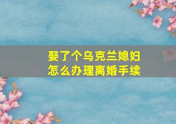 娶了个乌克兰媳妇怎么办理离婚手续