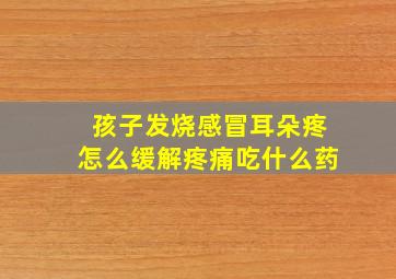 孩子发烧感冒耳朵疼怎么缓解疼痛吃什么药