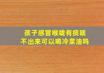 孩子感冒喉咙有痰咳不出来可以喝冷菜油吗