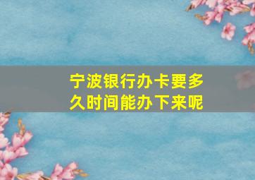 宁波银行办卡要多久时间能办下来呢