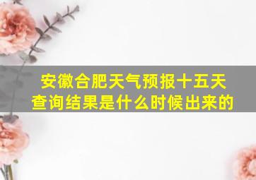 安徽合肥天气预报十五天查询结果是什么时候出来的