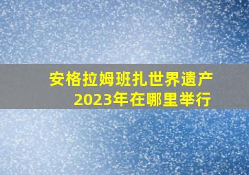 安格拉姆班扎世界遗产2023年在哪里举行