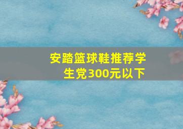 安踏篮球鞋推荐学生党300元以下