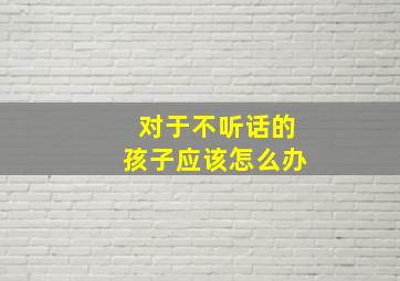 对于不听话的孩子应该怎么办