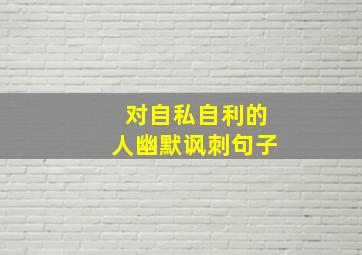 对自私自利的人幽默讽刺句子