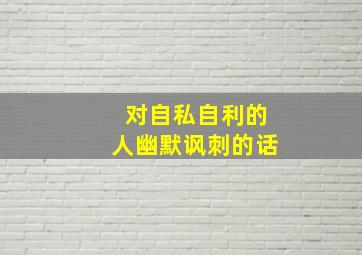 对自私自利的人幽默讽刺的话