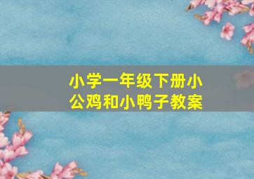 小学一年级下册小公鸡和小鸭子教案