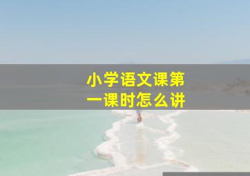 小学语文课第一课时怎么讲