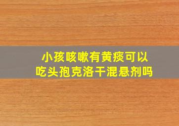 小孩咳嗽有黄痰可以吃头孢克洛干混悬剂吗