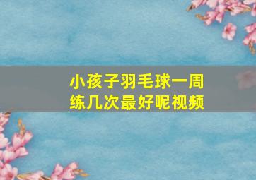 小孩子羽毛球一周练几次最好呢视频