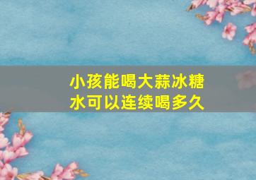 小孩能喝大蒜冰糖水可以连续喝多久