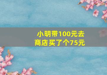 小明带100元去商店买了个75元