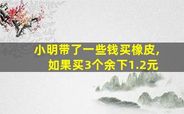 小明带了一些钱买橡皮,如果买3个余下1.2元