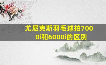 尤尼克斯羽毛球拍7000i和6000i的区别