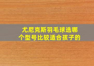 尤尼克斯羽毛球选哪个型号比较适合孩子的