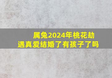 属兔2024年桃花劫遇真爱结婚了有孩子了吗