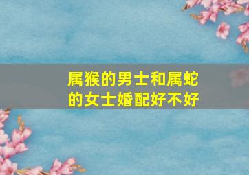 属猴的男士和属蛇的女士婚配好不好