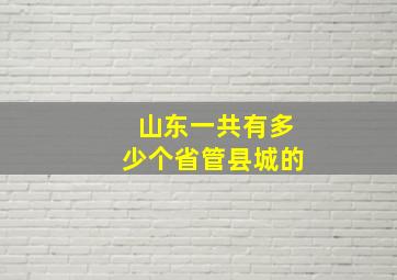 山东一共有多少个省管县城的