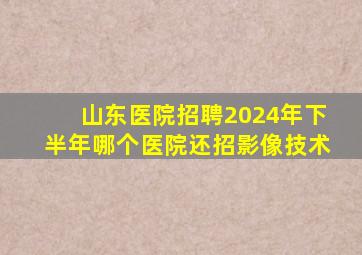 山东医院招聘2024年下半年哪个医院还招影像技术