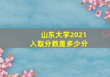 山东大学2021入取分数是多少分