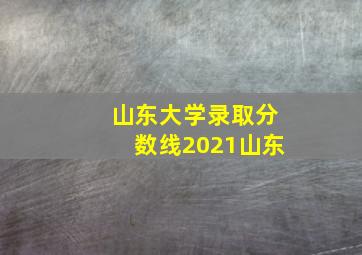 山东大学录取分数线2021山东