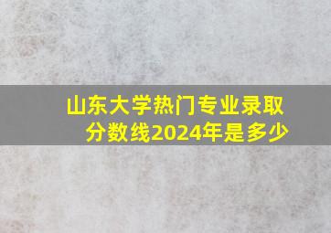 山东大学热门专业录取分数线2024年是多少