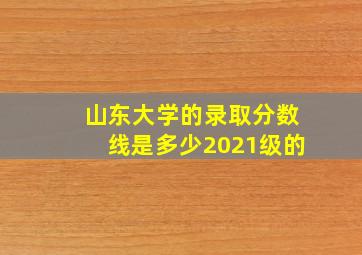 山东大学的录取分数线是多少2021级的