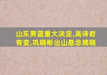 山东男篮重大决定,高诗岩有变,巩晓彬出山悬念揭晓