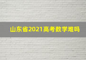 山东省2021高考数学难吗