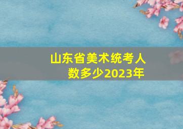 山东省美术统考人数多少2023年