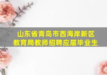 山东省青岛市西海岸新区教育局教师招聘应届毕业生