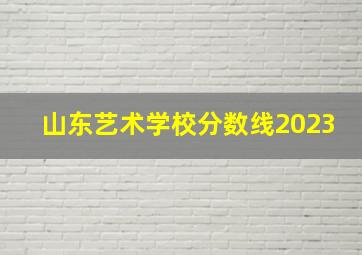 山东艺术学校分数线2023