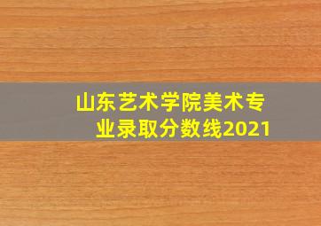 山东艺术学院美术专业录取分数线2021