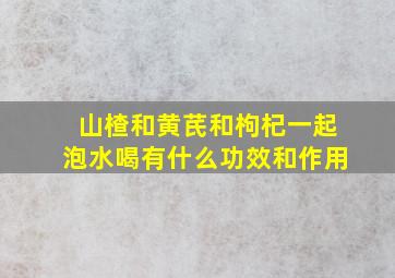 山楂和黄芪和枸杞一起泡水喝有什么功效和作用