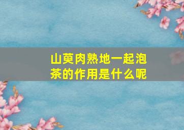 山萸肉熟地一起泡茶的作用是什么呢